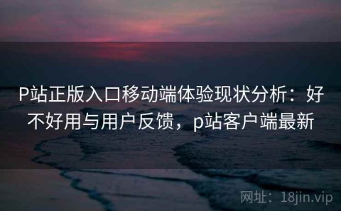 P站正版入口移动端体验现状分析：好不好用与用户反馈，p站客户端最新