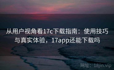 从用户视角看17c下载指南：使用技巧与真实体验，17app还能下载吗