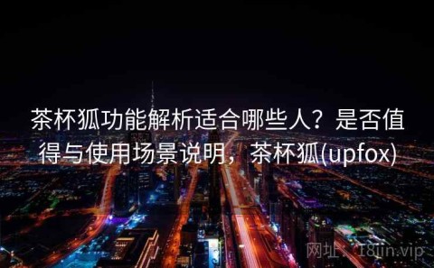 茶杯狐功能解析适合哪些人？是否值得与使用场景说明，茶杯狐(upfox)