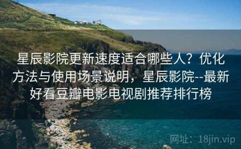 星辰影院更新速度适合哪些人？优化方法与使用场景说明，星辰影院--最新好看豆瓣电影电视剧推荐排行榜