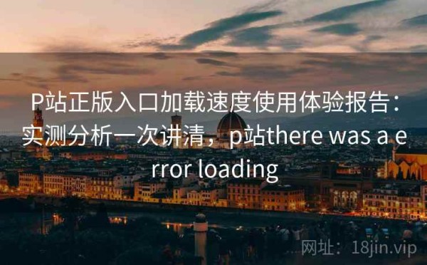 P站正版入口加载速度使用体验报告：实测分析一次讲清，p站there was a error loading