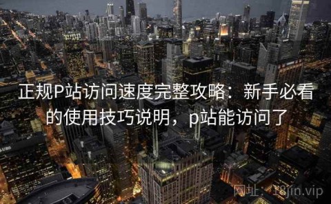 正规P站访问速度完整攻略：新手必看的使用技巧说明，p站能访问了
