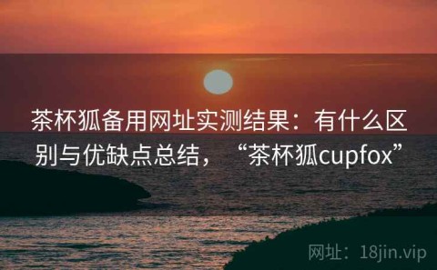 茶杯狐备用网址实测结果：有什么区别与优缺点总结，“茶杯狐cupfox”