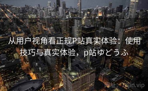 从用户视角看正规P站真实体验：使用技巧与真实体验，p站ゆどうふ