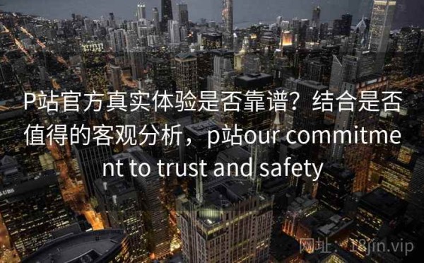 P站官方真实体验是否靠谱？结合是否值得的客观分析，p站our commitment to trust and safety