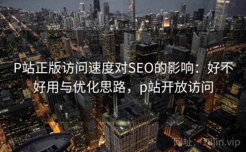 P站正版访问速度对SEO的影响：好不好用与优化思路，p站开放访问