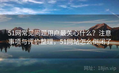 51网常见问题用户最关心什么？注意事项与评价整理，51网站怎么倒闭了