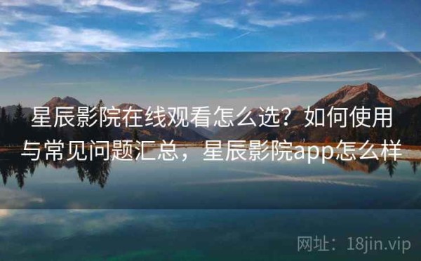 星辰影院在线观看怎么选？如何使用与常见问题汇总，星辰影院app怎么样