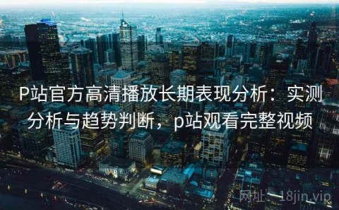 P站官方高清播放长期表现分析：实测分析与趋势判断，p站观看完整视频