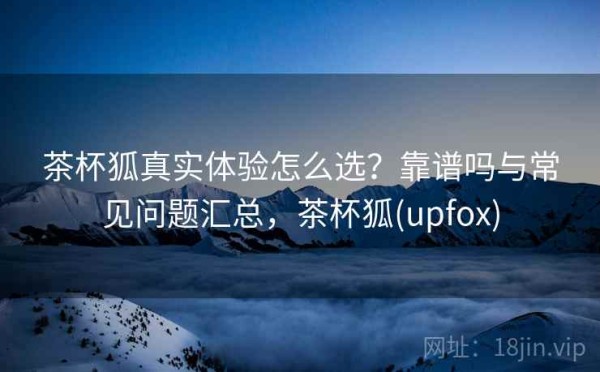 茶杯狐真实体验怎么选？靠谱吗与常见问题汇总，茶杯狐(upfox)