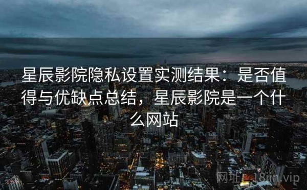 星辰影院隐私设置实测结果：是否值得与优缺点总结，星辰影院是一个什么网站