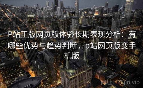 P站正版网页版体验长期表现分析：有哪些优势与趋势判断，p站网页版变手机版