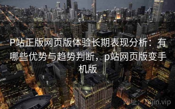 P站正版网页版体验长期表现分析：有哪些优势与趋势判断，p站网页版变手机版
