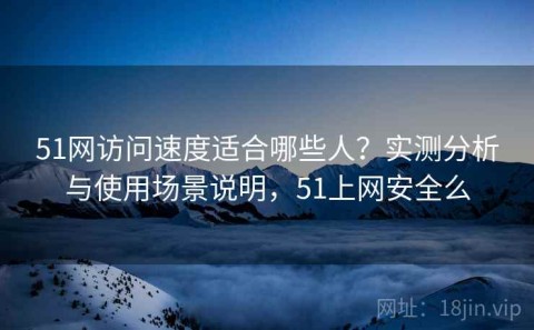 51网访问速度适合哪些人？实测分析与使用场景说明，51上网安全么