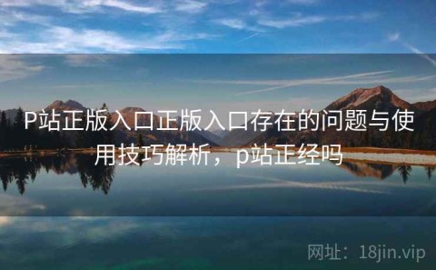 P站正版入口正版入口存在的问题与使用技巧解析，p站正经吗
