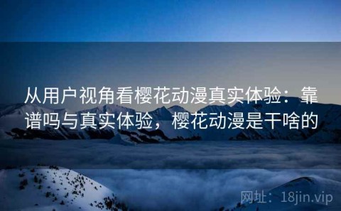从用户视角看樱花动漫真实体验：靠谱吗与真实体验，樱花动漫是干啥的