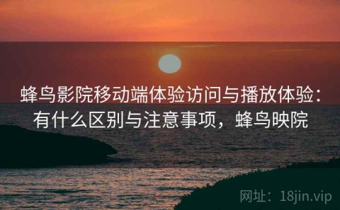 蜂鸟影院移动端体验访问与播放体验：有什么区别与注意事项，蜂鸟映院
