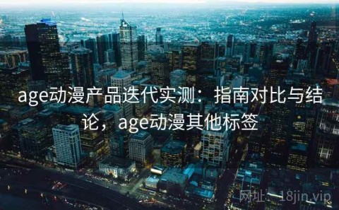 age动漫产品迭代实测：指南对比与结论，age动漫其他标签