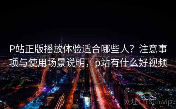 P站正版播放体验适合哪些人？注意事项与使用场景说明，p站有什么好视频