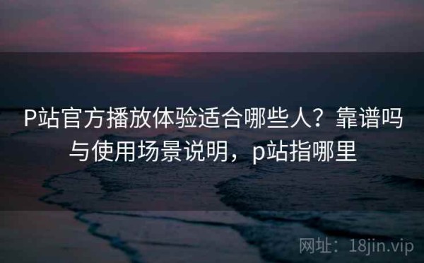 P站官方播放体验适合哪些人？靠谱吗与使用场景说明，p站指哪里