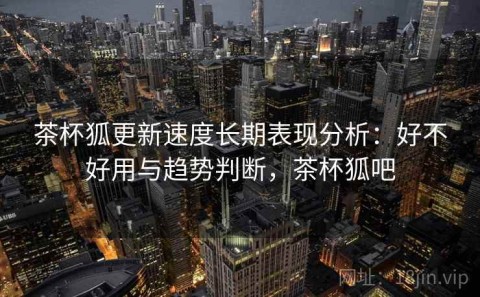 茶杯狐更新速度长期表现分析：好不好用与趋势判断，茶杯狐吧
