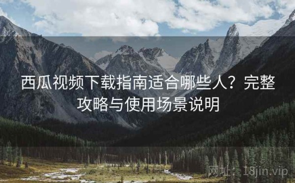西瓜视频下载指南适合哪些人？完整攻略与使用场景说明
