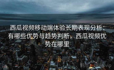 西瓜视频移动端体验长期表现分析：有哪些优势与趋势判断，西瓜视频优势在哪里