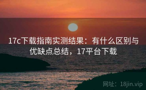 17c下载指南实测结果：有什么区别与优缺点总结，17平台下载