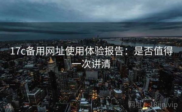 17c备用网址使用体验报告：是否值得一次讲清