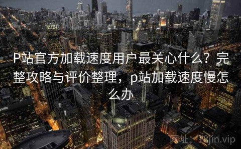 P站官方加载速度用户最关心什么？完整攻略与评价整理，p站加载速度慢怎么办