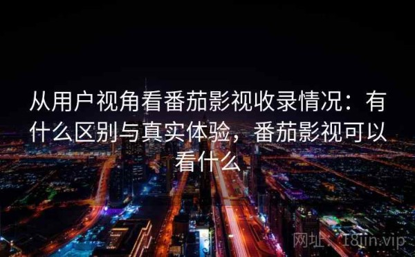 从用户视角看番茄影视收录情况：有什么区别与真实体验，番茄影视可以看什么
