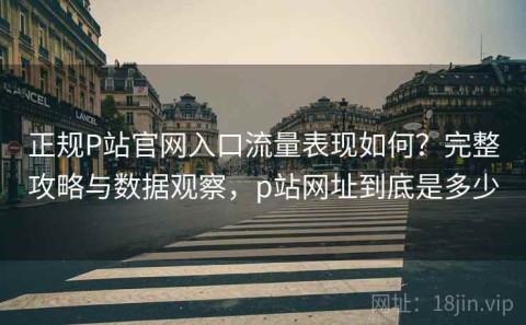 正规P站官网入口流量表现如何？完整攻略与数据观察，p站网址到底是多少