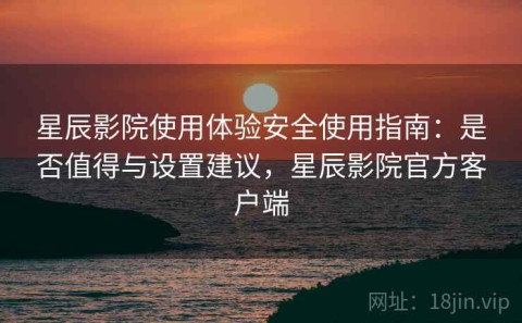 星辰影院使用体验安全使用指南：是否值得与设置建议，星辰影院官方客户端