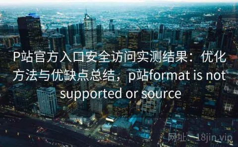 P站官方入口安全访问实测结果：优化方法与优缺点总结，p站format is not supported or source