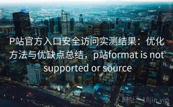 P站官方入口安全访问实测结果：优化方法与优缺点总结，p站format is not supported or source