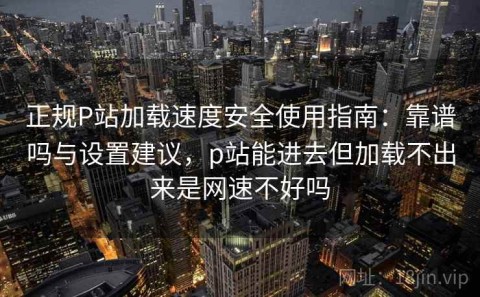 正规P站加载速度安全使用指南：靠谱吗与设置建议，p站能进去但加载不出来是网速不好吗