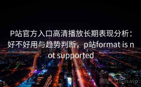 P站官方入口高清播放长期表现分析：好不好用与趋势判断，p站format is not supported