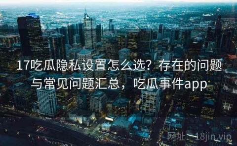 17吃瓜隐私设置怎么选？存在的问题与常见问题汇总，吃瓜事件app
