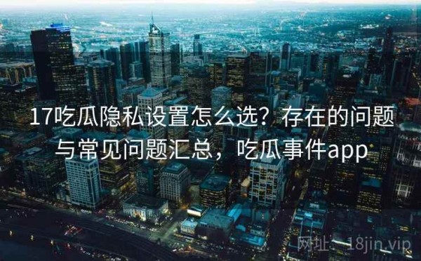 17吃瓜隐私设置怎么选？存在的问题与常见问题汇总，吃瓜事件app