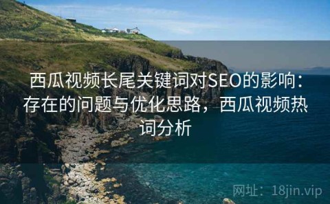 西瓜视频长尾关键词对SEO的影响：存在的问题与优化思路，西瓜视频热词分析