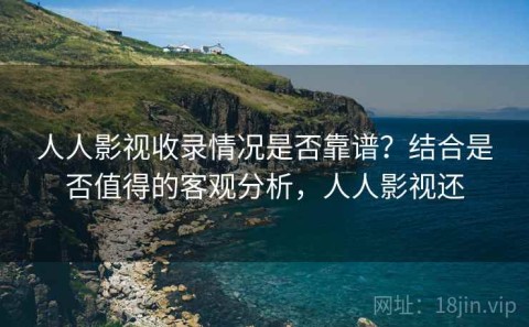 人人影视收录情况是否靠谱？结合是否值得的客观分析，人人影视还