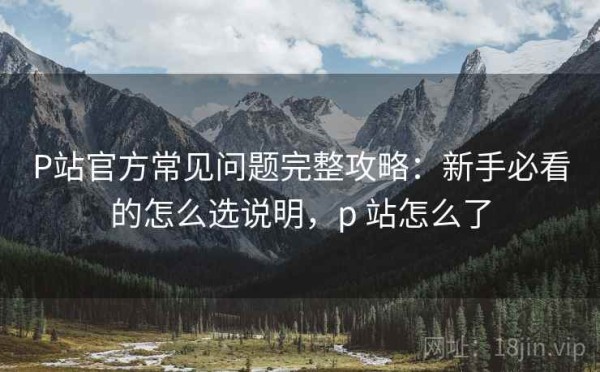 P站官方常见问题完整攻略：新手必看的怎么选说明，p 站怎么了