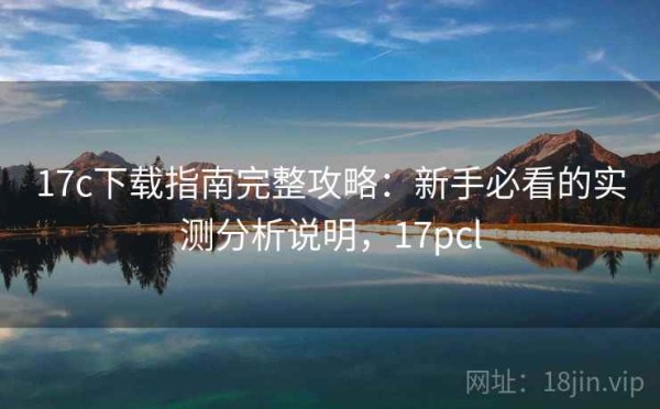 17c下载指南完整攻略：新手必看的实测分析说明，17pcl