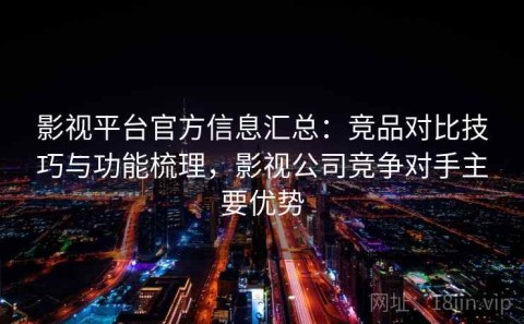 影视平台官方信息汇总：竞品对比技巧与功能梳理，影视公司竞争对手主要优势