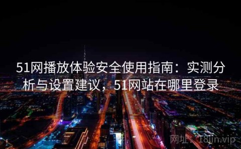 51网播放体验安全使用指南：实测分析与设置建议，51网站在哪里登录