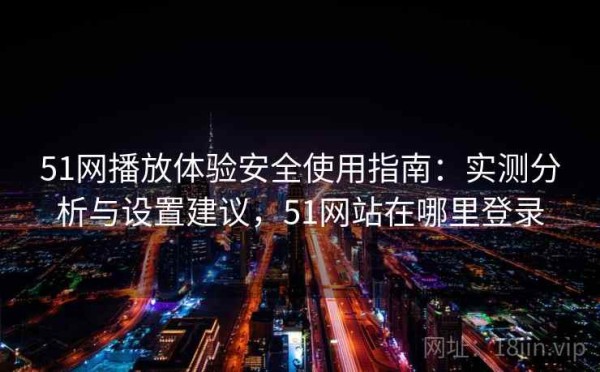 51网播放体验安全使用指南：实测分析与设置建议，51网站在哪里登录