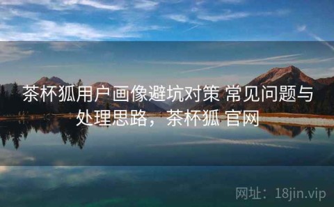茶杯狐用户画像避坑对策 常见问题与处理思路，茶杯狐 官网