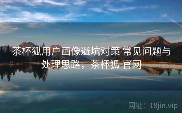 茶杯狐用户画像避坑对策 常见问题与处理思路，茶杯狐 官网