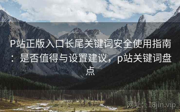 P站正版入口长尾关键词安全使用指南：是否值得与设置建议，p站关键词盘点