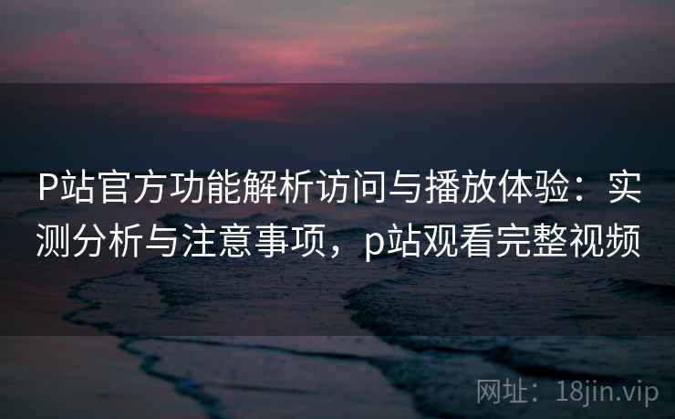 P站官方功能解析访问与播放体验：实测分析与注意事项，p站观看完整视频